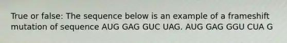 True or false: The sequence below is an example of a frameshift mutation of sequence AUG GAG GUC UAG. AUG GAG GGU CUA G