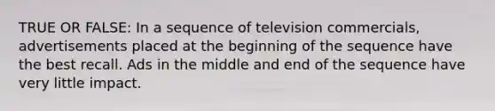 TRUE OR FALSE: In a sequence of television commercials, advertisements placed at the beginning of the sequence have the best recall. Ads in the middle and end of the sequence have very little impact.