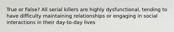 True or False? All serial killers are highly dysfunctional, tending to have difficulty maintaining relationships or engaging in social interactions in their day-to-day lives