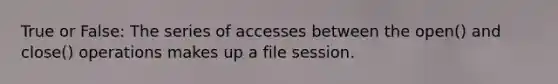 True or False: The series of accesses between the open() and close() operations makes up a file session.