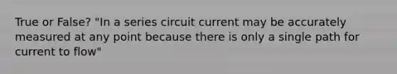 True or False? "In a series circuit current may be accurately measured at any point because there is only a single path for current to flow"