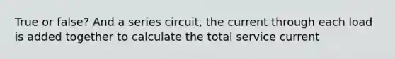 True or false? And a series circuit, the current through each load is added together to calculate the total service current