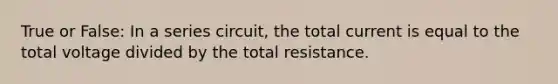 True or False: In a series circuit, the total current is equal to the total voltage divided by the total resistance.