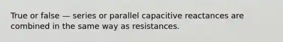 True or false — series or parallel capacitive reactances are combined in the same way as resistances.