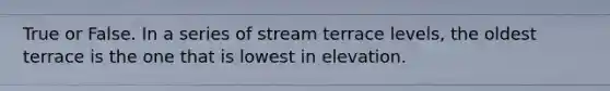 True or False. In a series of stream terrace levels, the oldest terrace is the one that is lowest in elevation.