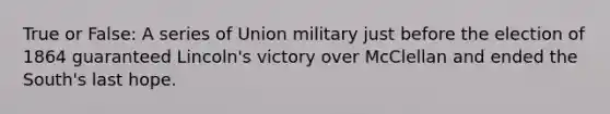 True or False: A series of Union military just before the election of 1864 guaranteed Lincoln's victory over McClellan and ended the South's last hope.