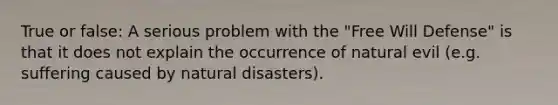 True or false: A serious problem with the "Free Will Defense" is that it does not explain the occurrence of natural evil (e.g. suffering caused by natural disasters).