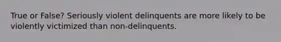 True or False? Seriously violent delinquents are more likely to be violently victimized than non-delinquents.