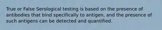 True or False Serological testing is based on the presence of antibodies that bind specifically to antigen, and the presence of such antigens can be detected and quantified.