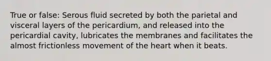 True or false: Serous fluid secreted by both the parietal and visceral layers of the pericardium, and released into the pericardial cavity, lubricates the membranes and facilitates the almost frictionless movement of the heart when it beats.