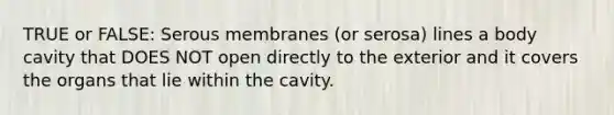 TRUE or FALSE: Serous membranes (or serosa) lines a body cavity that DOES NOT open directly to the exterior and it covers the organs that lie within the cavity.