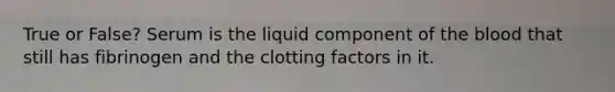 True or False? Serum is the liquid component of the blood that still has fibrinogen and the clotting factors in it.