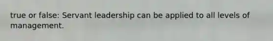 true or false: Servant leadership can be applied to all levels of management.