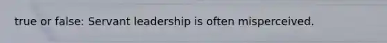 true or false: Servant leadership is often misperceived.