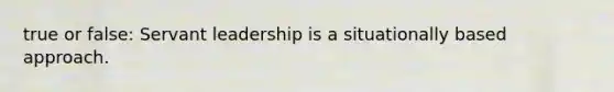 true or false: Servant leadership is a situationally based approach.