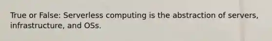 True or False: Serverless computing is the abstraction of servers, infrastructure, and OSs.