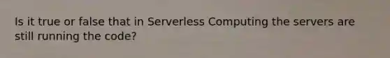 Is it true or false that in Serverless Computing the servers are still running the code?