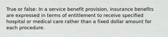 True or false: In a service benefit provision, insurance benefits are expressed in terms of entitlement to receive specified hospital or medical care rather than a fixed dollar amount for each procedure.