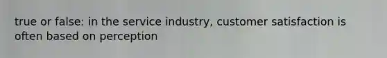 true or false: in the service industry, customer satisfaction is often based on perception