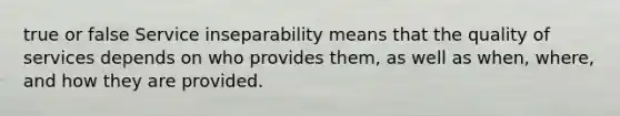 true or false Service inseparability means that the quality of services depends on who provides them, as well as when, where, and how they are provided.