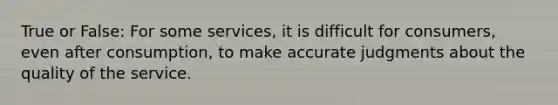 True or False: For some services, it is difficult for consumers, even after consumption, to make accurate judgments about the quality of the service.