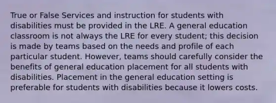 True or False Services and instruction for students with disabilities must be provided in the LRE. A general education classroom is not always the LRE for every student; this decision is made by teams based on the needs and profile of each particular student. However, teams should carefully consider the benefits of general education placement for all students with disabilities. Placement in the general education setting is preferable for students with disabilities because it lowers costs.