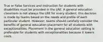 True or False Services and instruction for students with disabilities must be provided in the LRE. A general education classroom is not always the LRE for every student; this decision is made by teams based on the needs and profile of each particular student. However, teams should carefully consider the benefits of general education placement for all students with exceptionalities. Placement in the general education setting is preferable for students with exceptionalities because it lowers costs.