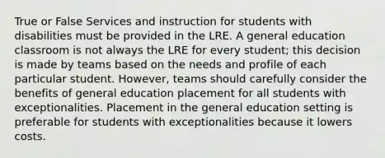 True or False Services and instruction for students with disabilities must be provided in the LRE. A general education classroom is not always the LRE for every student; this decision is made by teams based on the needs and profile of each particular student. However, teams should carefully consider the benefits of general education placement for all students with exceptionalities. Placement in the general education setting is preferable for students with exceptionalities because it lowers costs.