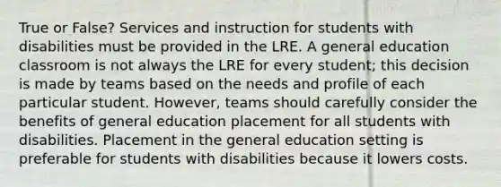 True or False? Services and instruction for students with disabilities must be provided in the LRE. A general education classroom is not always the LRE for every student; this decision is made by teams based on the needs and profile of each particular student. However, teams should carefully consider the benefits of general education placement for all students with disabilities. Placement in the general education setting is preferable for students with disabilities because it lowers costs.