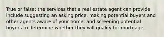 True or false: the services that a real estate agent can provide include suggesting an asking price, making potential buyers and other agents aware of your home, and screening potential buyers to determine whether they will qualify for mortgage.