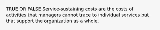 TRUE OR FALSE Service-sustaining costs are the costs of activities that managers cannot trace to individual services but that support the organization as a whole.