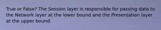 True or False? The Session layer is responsible for passing data to the Network layer at the lower bound and the Presentation layer at the upper bound.