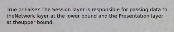 True or False? The Session layer is responsible for passing data to theNetwork layer at the lower bound and the Presentation layer at theupper bound.