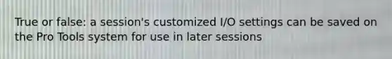 True or false: a session's customized I/O settings can be saved on the Pro Tools system for use in later sessions