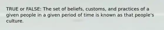 TRUE or FALSE: The set of beliefs, customs, and practices of a given people in a given period of time is known as that people's culture.