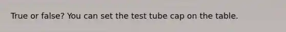 True or false? You can set the test tube cap on the table.