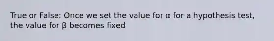 True or False: Once we set the value for α for a hypothesis test, the value for β becomes fixed