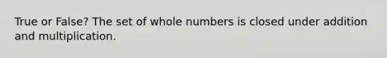 True or False? The set of <a href='https://www.questionai.com/knowledge/kHClMPgTfV-whole-numbers' class='anchor-knowledge'>whole numbers</a> is closed under addition and multiplication.