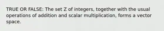 TRUE OR FALSE: The set Z of integers, together with the usual operations of addition and scalar multiplication, forms a vector space.