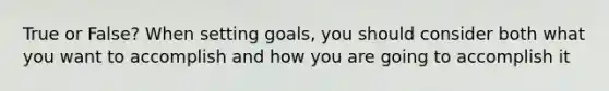 True or False? When setting goals, you should consider both what you want to accomplish and how you are going to accomplish it