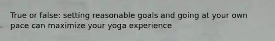 True or false: setting reasonable goals and going at your own pace can maximize your yoga experience