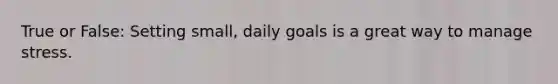 True or False: Setting small, daily goals is a great way to manage stress.