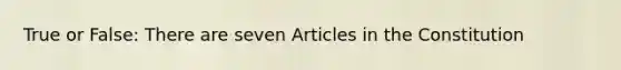 True or False: There are seven Articles in the Constitution