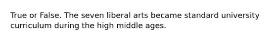 True or False. The seven liberal arts became standard university curriculum during the high middle ages.