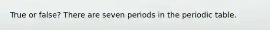 True or false? There are seven periods in the periodic table.