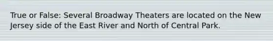 True or False: Several Broadway Theaters are located on the New Jersey side of the East River and North of Central Park.