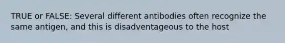 TRUE or FALSE: Several different antibodies often recognize the same antigen, and this is disadventageous to the host