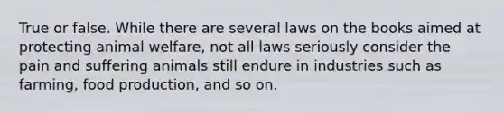 True or false. While there are several laws on the books aimed at protecting animal welfare, not all laws seriously consider the pain and suffering animals still endure in industries such as farming, food production, and so on.