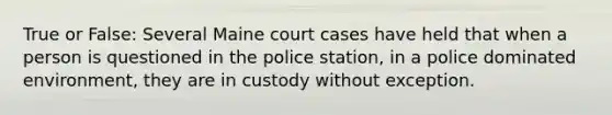 True or False: Several Maine court cases have held that when a person is questioned in the police station, in a police dominated environment, they are in custody without exception.