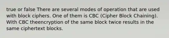 true or false There are several modes of operation that are used with block ciphers. One of them is CBC (Cipher Block Chaining). With CBC theencryption of the same block twice results in the same ciphertext blocks.